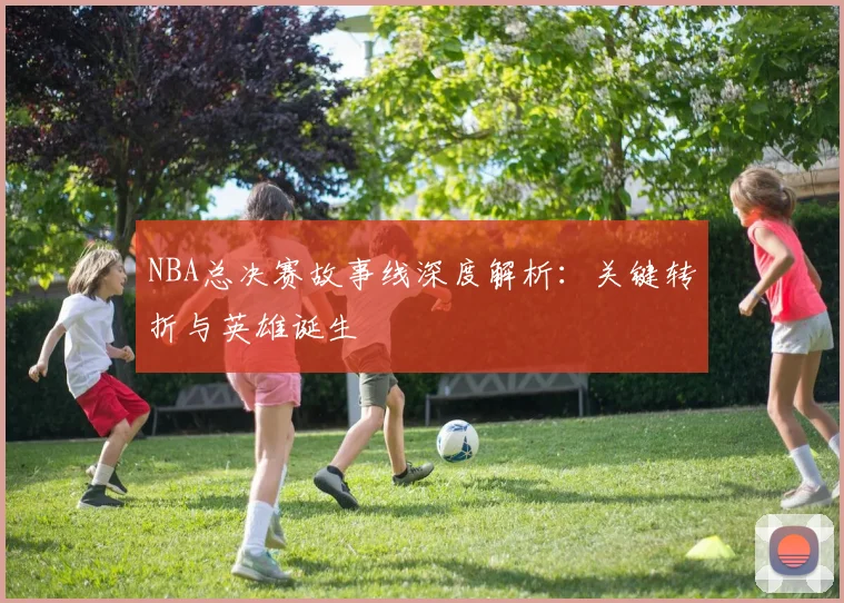 NBA总决赛故事线深度解析：关键转折与英雄诞生