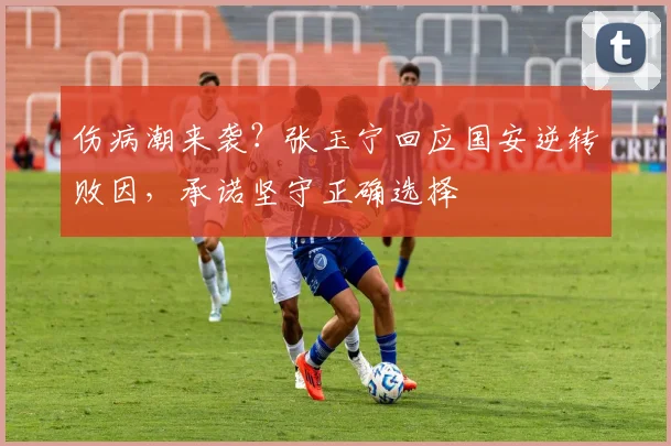 伤病潮来袭？张玉宁回应国安逆转败因，承诺坚守正确选择