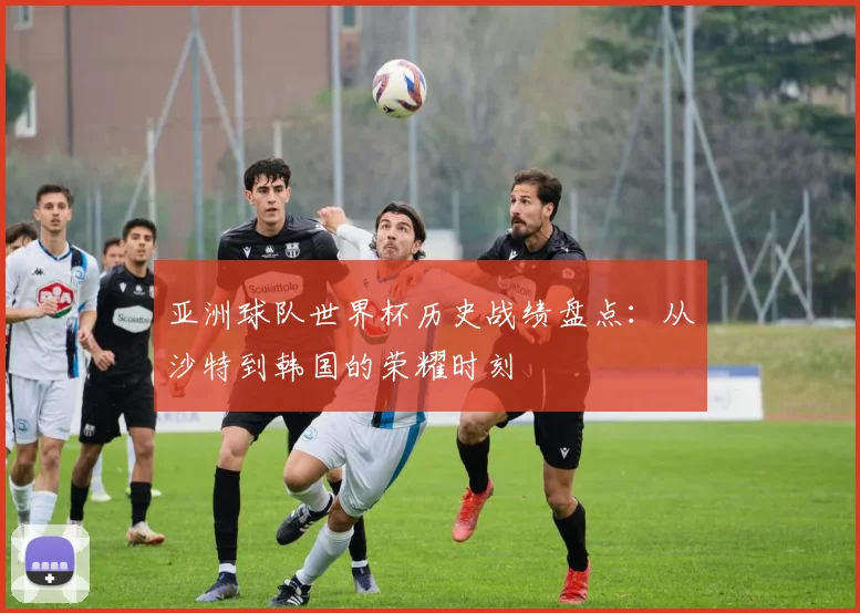 亚洲球队世界杯历史战绩盘点：从沙特到韩国的荣耀时刻