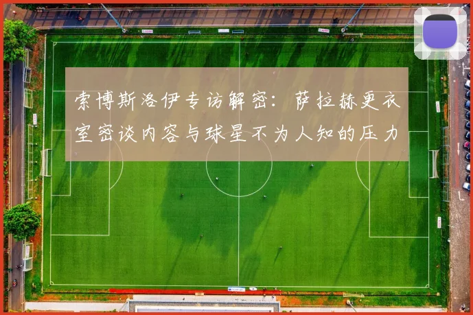 索博斯洛伊专访解密：萨拉赫更衣室密谈内容与球星不为人知的压力