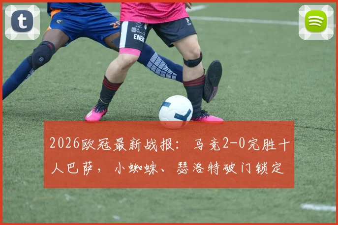 2026欧冠最新战报：马竞2-0完胜十人巴萨，小蜘蛛、瑟洛特破门锁定优势，附比赛关键节点回放与赛后分析