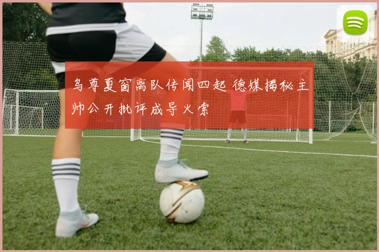 乌尊夏窗离队传闻四起 德媒揭秘主帅公开批评成导火索